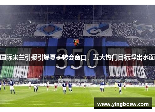 国际米兰引援引爆夏季转会窗口，五大热门目标浮出水面