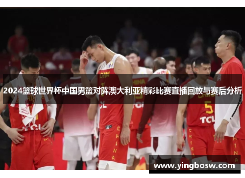 2024篮球世界杯中国男篮对阵澳大利亚精彩比赛直播回放与赛后分析