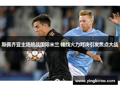 斯佩齐亚主场挑战国际米兰 锋线火力对决引发焦点大战