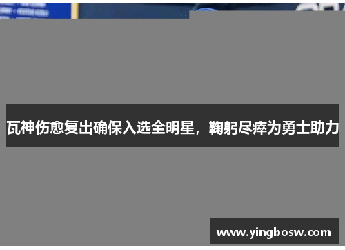 瓦神伤愈复出确保入选全明星，鞠躬尽瘁为勇士助力