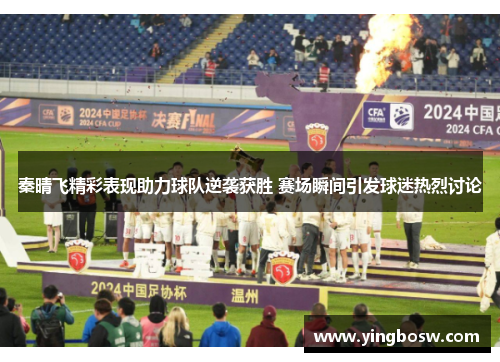 秦晴飞精彩表现助力球队逆袭获胜 赛场瞬间引发球迷热烈讨论