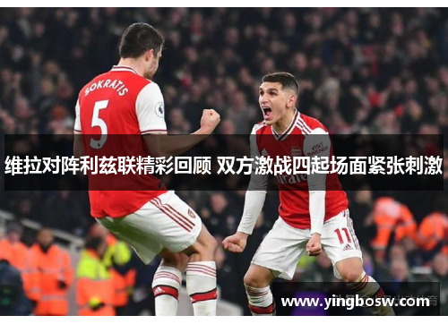 维拉对阵利兹联精彩回顾 双方激战四起场面紧张刺激