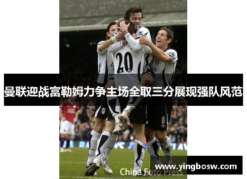 曼联迎战富勒姆力争主场全取三分展现强队风范