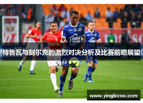 特鲁瓦与刻尔克的激烈对决分析及比赛前瞻展望
